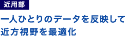 一人ひとりのデータを反映して近方視野を最適化