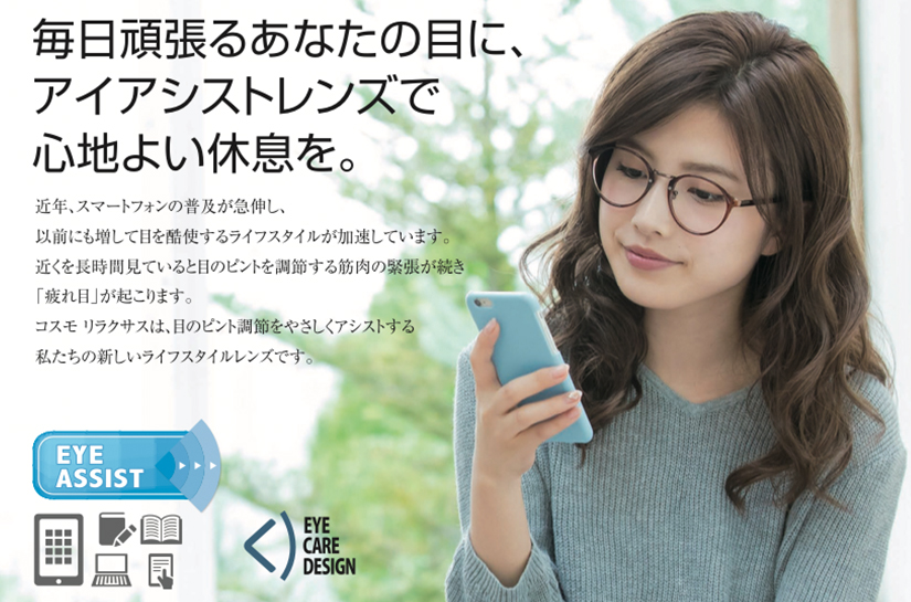 近年、スマートフォンの普及が急伸し、以前にも増して目を酷使するライフスタイルが加速しています。近くを長時間見ていると目のピントを調節する筋肉の緊張が続き「疲れ目」が起こります。コスモ リラクサスは、目のピント調節をやさしくアシストする私たちの新しいライフスタイルレンズです。